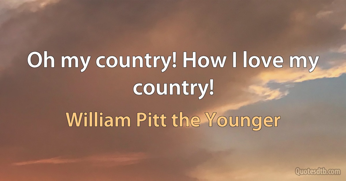 Oh my country! How I love my country! (William Pitt the Younger)