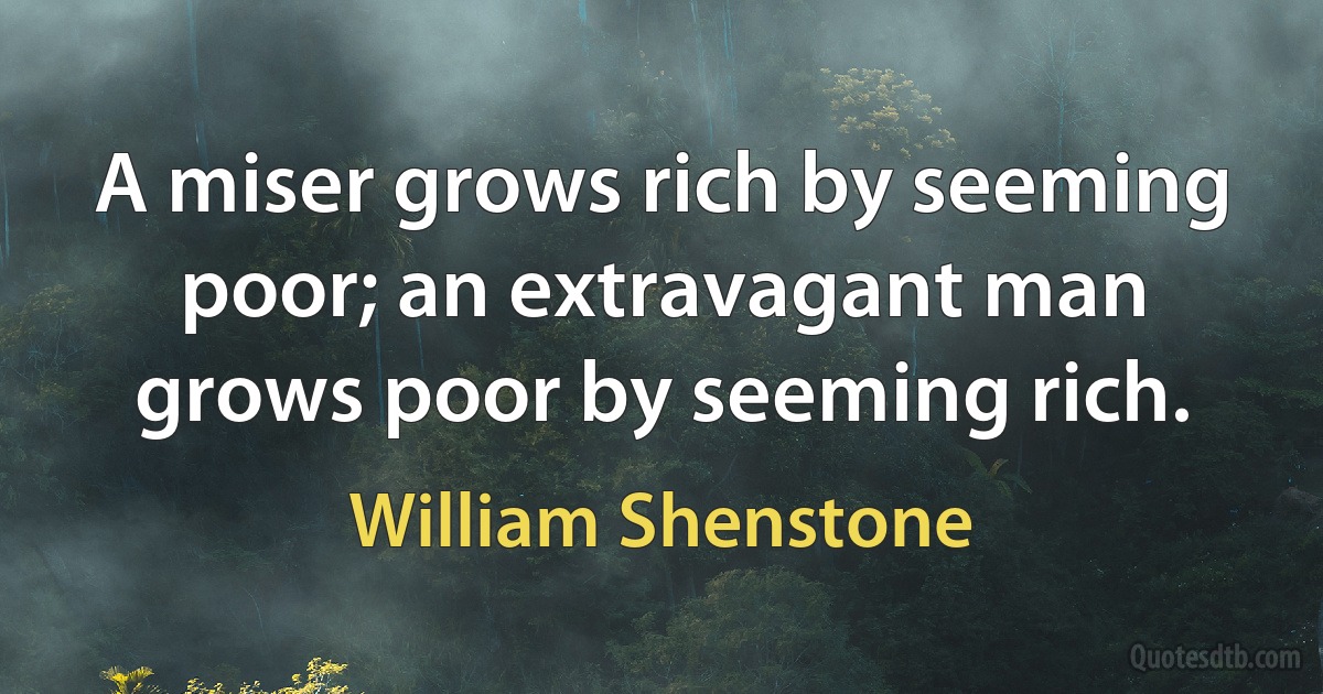 A miser grows rich by seeming poor; an extravagant man grows poor by seeming rich. (William Shenstone)