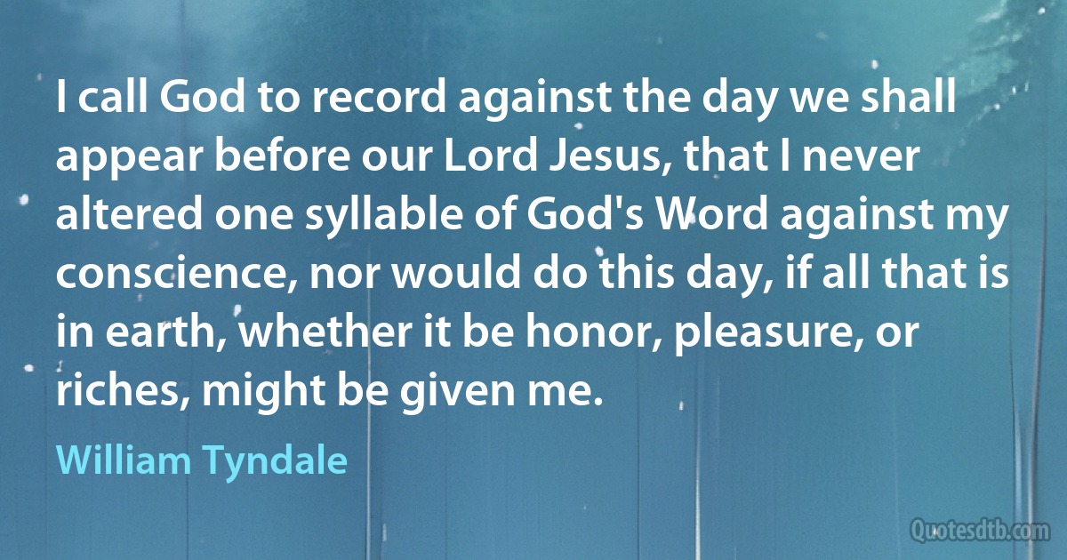 I call God to record against the day we shall appear before our Lord Jesus, that I never altered one syllable of God's Word against my conscience, nor would do this day, if all that is in earth, whether it be honor, pleasure, or riches, might be given me. (William Tyndale)