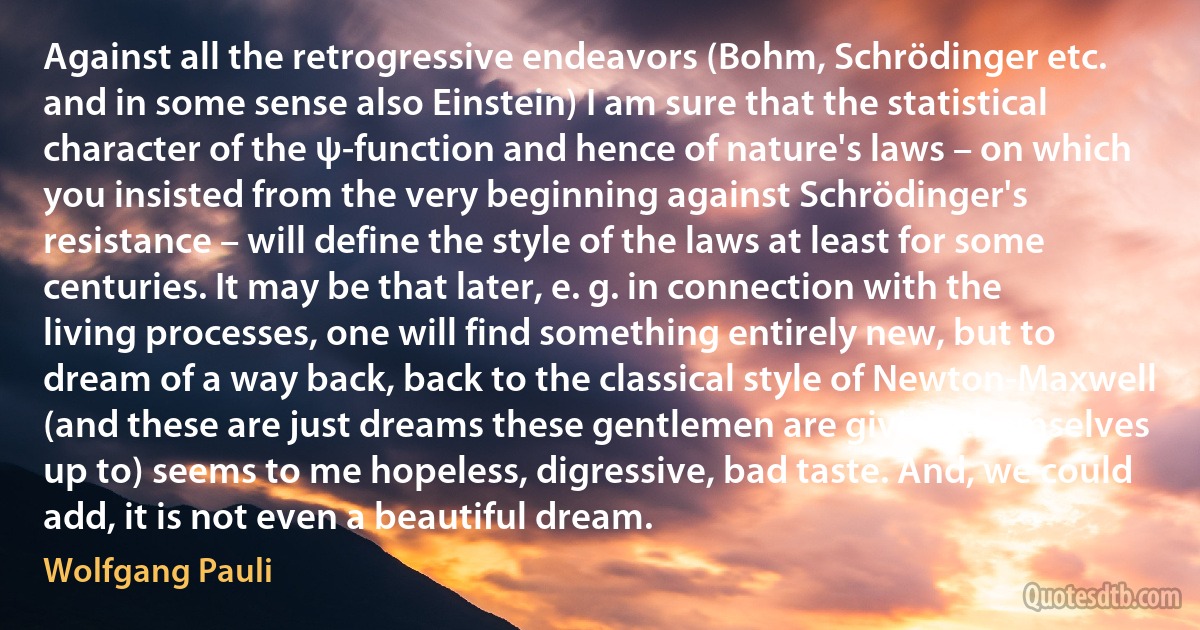 Against all the retrogressive endeavors (Bohm, Schrödinger etc. and in some sense also Einstein) I am sure that the statistical character of the ψ-function and hence of nature's laws – on which you insisted from the very beginning against Schrödinger's resistance – will define the style of the laws at least for some centuries. It may be that later, e. g. in connection with the living processes, one will find something entirely new, but to dream of a way back, back to the classical style of Newton-Maxwell (and these are just dreams these gentlemen are giving themselves up to) seems to me hopeless, digressive, bad taste. And, we could add, it is not even a beautiful dream. (Wolfgang Pauli)