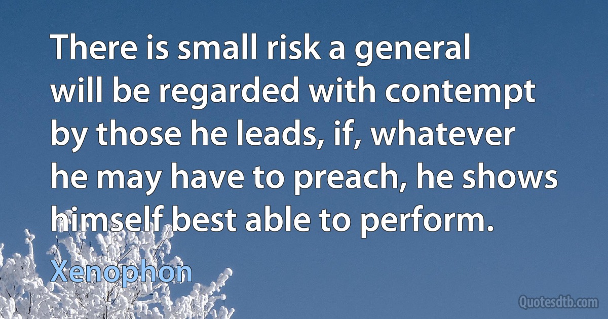 There is small risk a general will be regarded with contempt by those he leads, if, whatever he may have to preach, he shows himself best able to perform. (Xenophon)