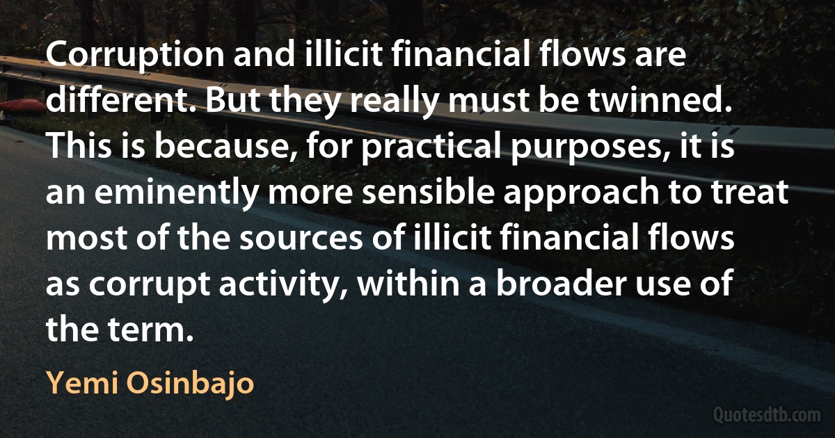 Corruption and illicit financial flows are different. But they really must be twinned. This is because, for practical purposes, it is an eminently more sensible approach to treat most of the sources of illicit financial flows as corrupt activity, within a broader use of the term. (Yemi Osinbajo)