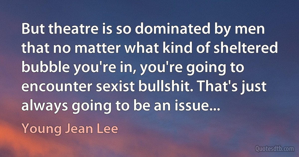 But theatre is so dominated by men that no matter what kind of sheltered bubble you're in, you're going to encounter sexist bullshit. That's just always going to be an issue... (Young Jean Lee)