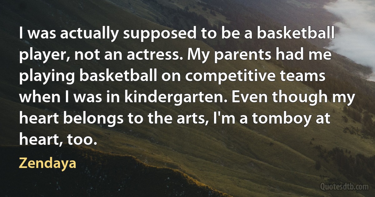 I was actually supposed to be a basketball player, not an actress. My parents had me playing basketball on competitive teams when I was in kindergarten. Even though my heart belongs to the arts, I'm a tomboy at heart, too. (Zendaya)