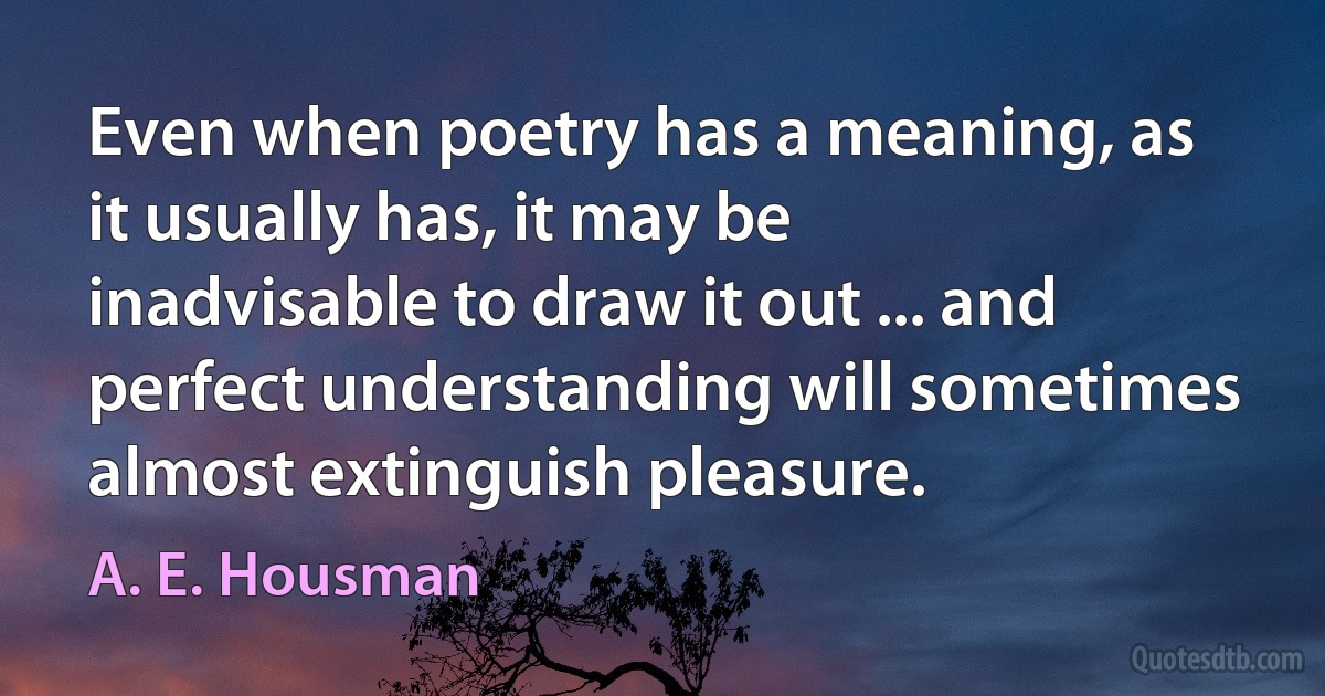 Even when poetry has a meaning, as it usually has, it may be inadvisable to draw it out ... and perfect understanding will sometimes almost extinguish pleasure. (A. E. Housman)