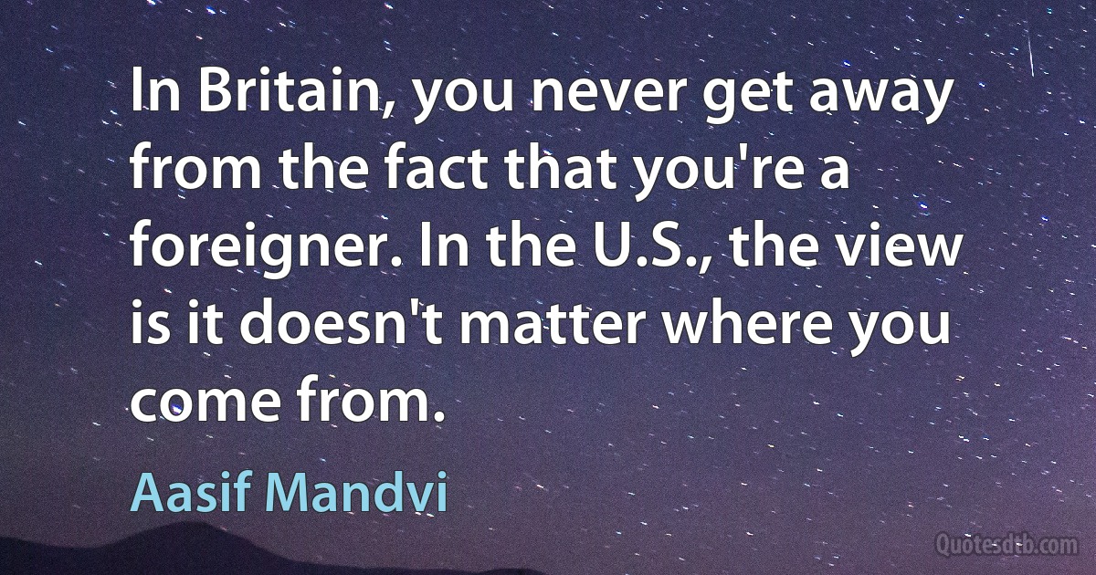 In Britain, you never get away from the fact that you're a foreigner. In the U.S., the view is it doesn't matter where you come from. (Aasif Mandvi)