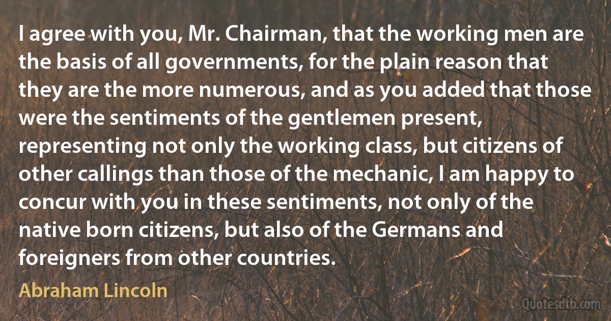 I agree with you, Mr. Chairman, that the working men are the basis of all governments, for the plain reason that they are the more numerous, and as you added that those were the sentiments of the gentlemen present, representing not only the working class, but citizens of other callings than those of the mechanic, I am happy to concur with you in these sentiments, not only of the native born citizens, but also of the Germans and foreigners from other countries. (Abraham Lincoln)