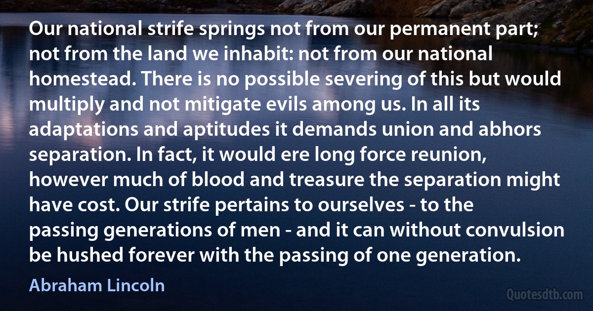 Our national strife springs not from our permanent part; not from the land we inhabit: not from our national homestead. There is no possible severing of this but would multiply and not mitigate evils among us. In all its adaptations and aptitudes it demands union and abhors separation. In fact, it would ere long force reunion, however much of blood and treasure the separation might have cost. Our strife pertains to ourselves - to the passing generations of men - and it can without convulsion be hushed forever with the passing of one generation. (Abraham Lincoln)