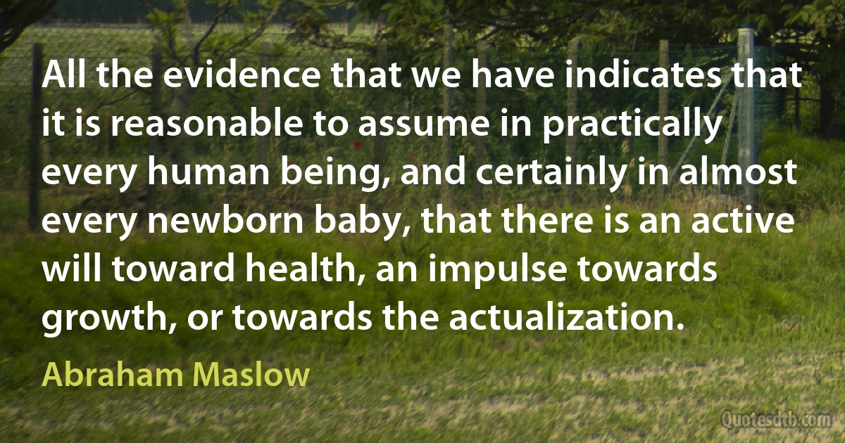 All the evidence that we have indicates that it is reasonable to assume in practically every human being, and certainly in almost every newborn baby, that there is an active will toward health, an impulse towards growth, or towards the actualization. (Abraham Maslow)