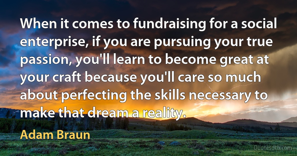 When it comes to fundraising for a social enterprise, if you are pursuing your true passion, you'll learn to become great at your craft because you'll care so much about perfecting the skills necessary to make that dream a reality. (Adam Braun)