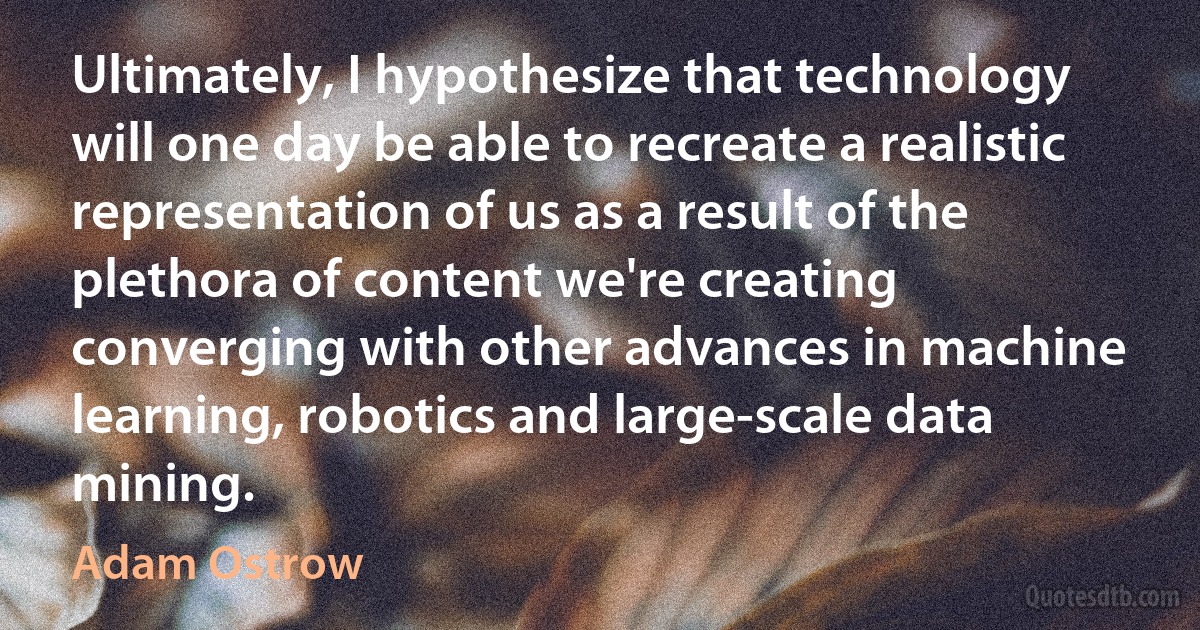 Ultimately, I hypothesize that technology will one day be able to recreate a realistic representation of us as a result of the plethora of content we're creating converging with other advances in machine learning, robotics and large-scale data mining. (Adam Ostrow)