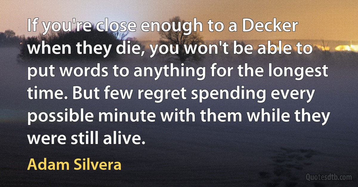 If you're close enough to a Decker when they die, you won't be able to put words to anything for the longest time. But few regret spending every possible minute with them while they were still alive. (Adam Silvera)