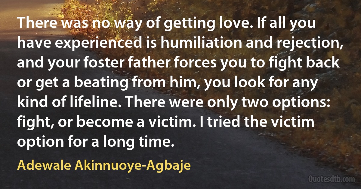 There was no way of getting love. If all you have experienced is humiliation and rejection, and your foster father forces you to fight back or get a beating from him, you look for any kind of lifeline. There were only two options: fight, or become a victim. I tried the victim option for a long time. (Adewale Akinnuoye-Agbaje)