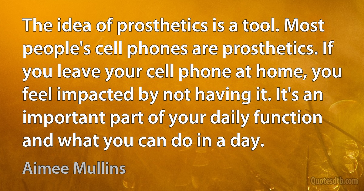 The idea of prosthetics is a tool. Most people's cell phones are prosthetics. If you leave your cell phone at home, you feel impacted by not having it. It's an important part of your daily function and what you can do in a day. (Aimee Mullins)