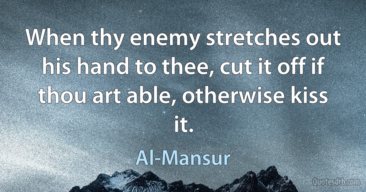 When thy enemy stretches out his hand to thee, cut it off if thou art able, otherwise kiss it. (Al-Mansur)