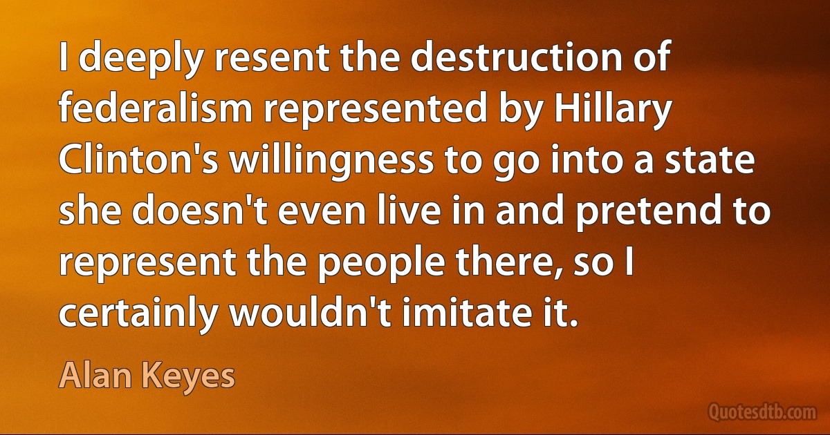 I deeply resent the destruction of federalism represented by Hillary Clinton's willingness to go into a state she doesn't even live in and pretend to represent the people there, so I certainly wouldn't imitate it. (Alan Keyes)