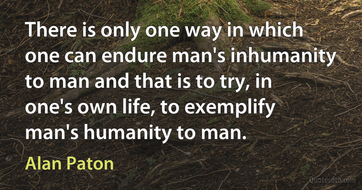 There is only one way in which one can endure man's inhumanity to man and that is to try, in one's own life, to exemplify man's humanity to man. (Alan Paton)