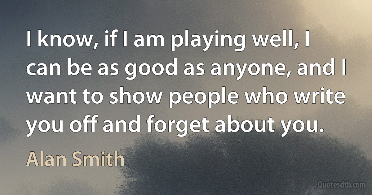 I know, if I am playing well, I can be as good as anyone, and I want to show people who write you off and forget about you. (Alan Smith)