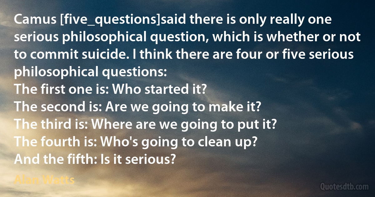 Camus [five_questions]said there is only really one serious philosophical question, which is whether or not to commit suicide. I think there are four or five serious philosophical questions:
The first one is: Who started it?
The second is: Are we going to make it?
The third is: Where are we going to put it?
The fourth is: Who's going to clean up?
And the fifth: Is it serious? (Alan Watts)
