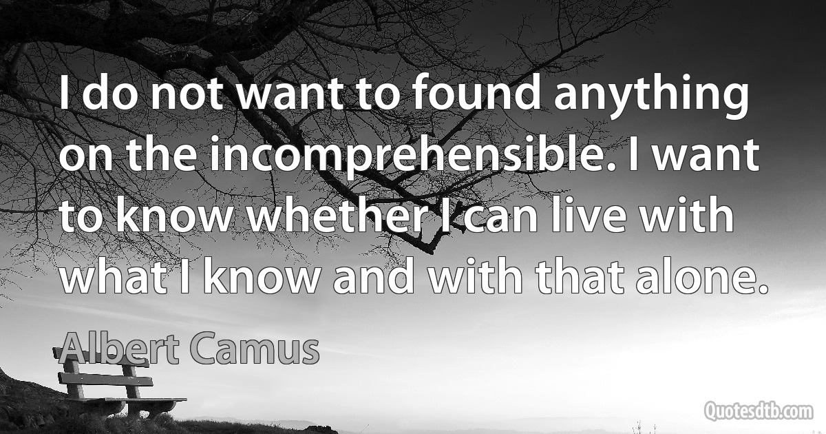 I do not want to found anything on the incomprehensible. I want to know whether I can live with what I know and with that alone. (Albert Camus)