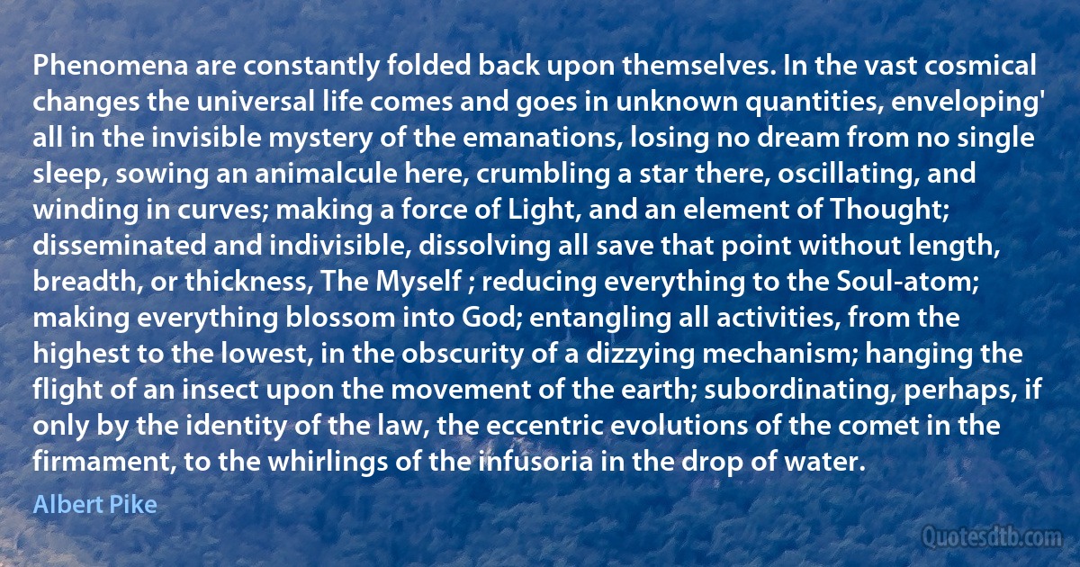 Phenomena are constantly folded back upon themselves. In the vast cosmical changes the universal life comes and goes in unknown quantities, enveloping' all in the invisible mystery of the emanations, losing no dream from no single sleep, sowing an animalcule here, crumbling a star there, oscillating, and winding in curves; making a force of Light, and an element of Thought; disseminated and indivisible, dissolving all save that point without length, breadth, or thickness, The Myself ; reducing everything to the Soul-atom; making everything blossom into God; entangling all activities, from the highest to the lowest, in the obscurity of a dizzying mechanism; hanging the flight of an insect upon the movement of the earth; subordinating, perhaps, if only by the identity of the law, the eccentric evolutions of the comet in the firmament, to the whirlings of the infusoria in the drop of water. (Albert Pike)