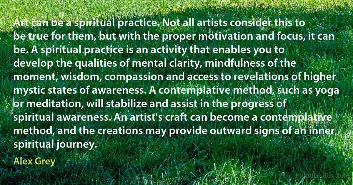 Art can be a spiritual practice. Not all artists consider this to be true for them, but with the proper motivation and focus, it can be. A spiritual practice is an activity that enables you to develop the qualities of mental clarity, mindfulness of the moment, wisdom, compassion and access to revelations of higher mystic states of awareness. A contemplative method, such as yoga or meditation, will stabilize and assist in the progress of spiritual awareness. An artist's craft can become a contemplative method, and the creations may provide outward signs of an inner spiritual journey. (Alex Grey)