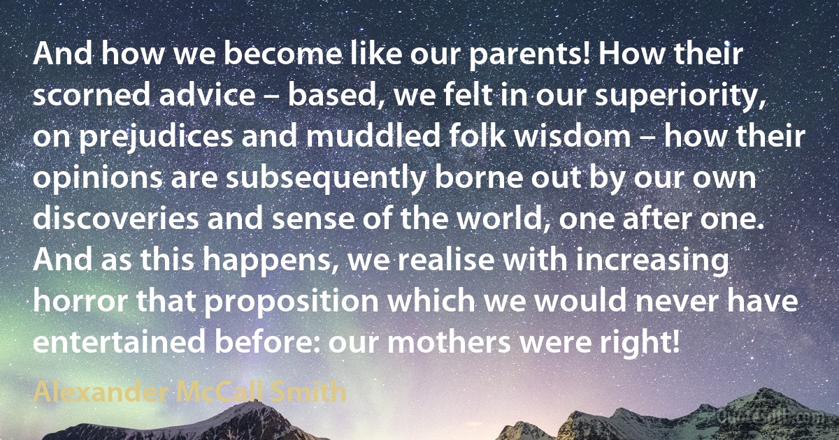 And how we become like our parents! How their scorned advice – based, we felt in our superiority, on prejudices and muddled folk wisdom – how their opinions are subsequently borne out by our own discoveries and sense of the world, one after one. And as this happens, we realise with increasing horror that proposition which we would never have entertained before: our mothers were right! (Alexander McCall Smith)