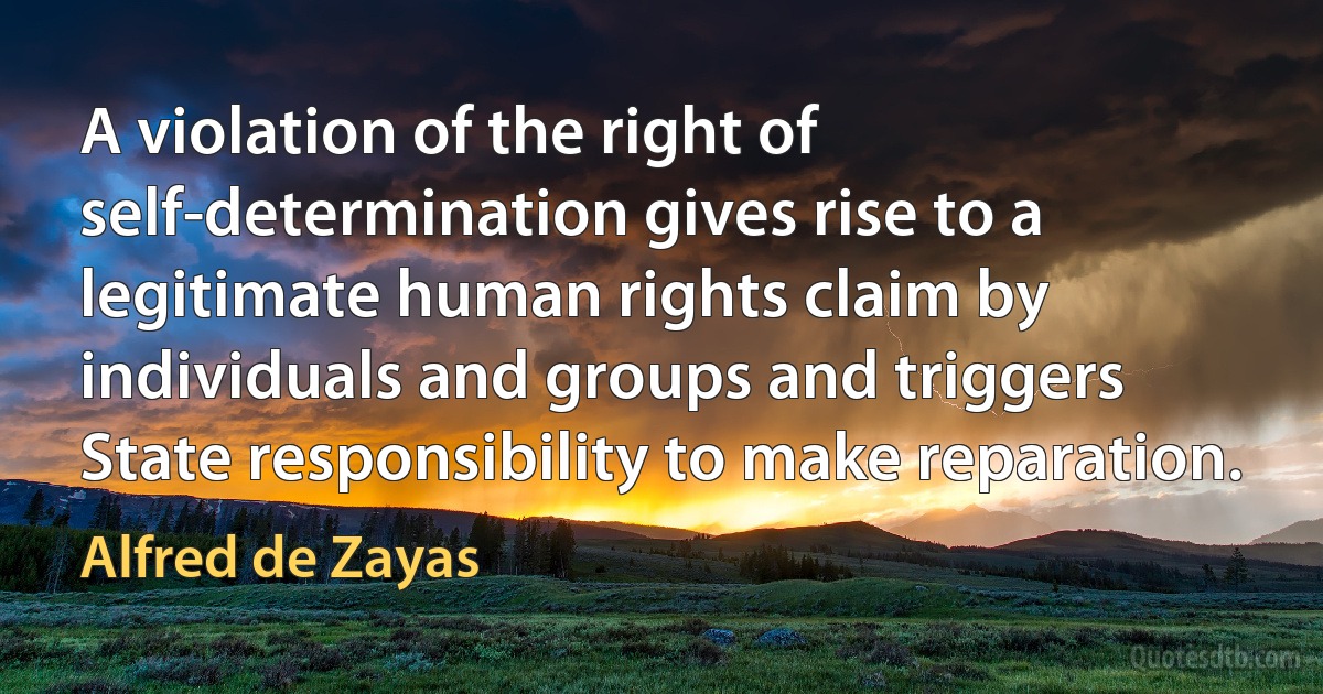 A violation of the right of self-determination gives rise to a legitimate human rights claim by individuals and groups and triggers State responsibility to make reparation. (Alfred de Zayas)