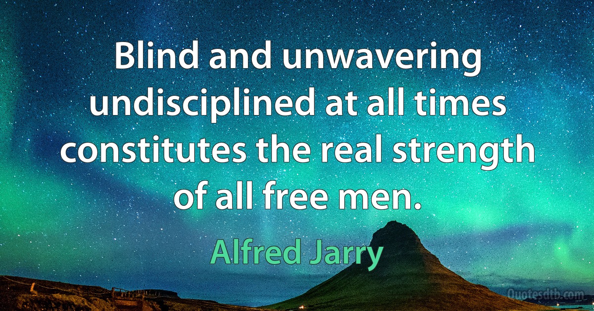 Blind and unwavering undisciplined at all times constitutes the real strength of all free men. (Alfred Jarry)