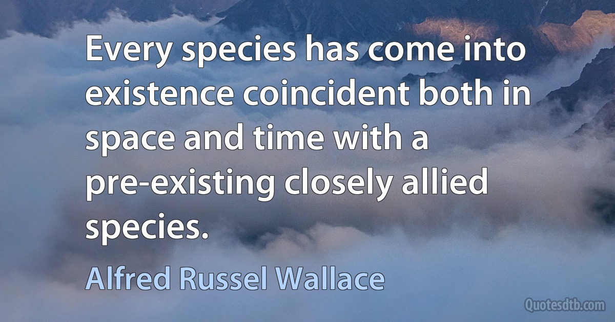 Every species has come into existence coincident both in space and time with a pre-existing closely allied species. (Alfred Russel Wallace)