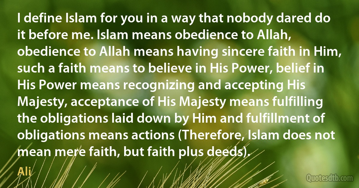 I define Islam for you in a way that nobody dared do it before me. Islam means obedience to Allah, obedience to Allah means having sincere faith in Him, such a faith means to believe in His Power, belief in His Power means recognizing and accepting His Majesty, acceptance of His Majesty means fulfilling the obligations laid down by Him and fulfillment of obligations means actions (Therefore, Islam does not mean mere faith, but faith plus deeds). (Ali)