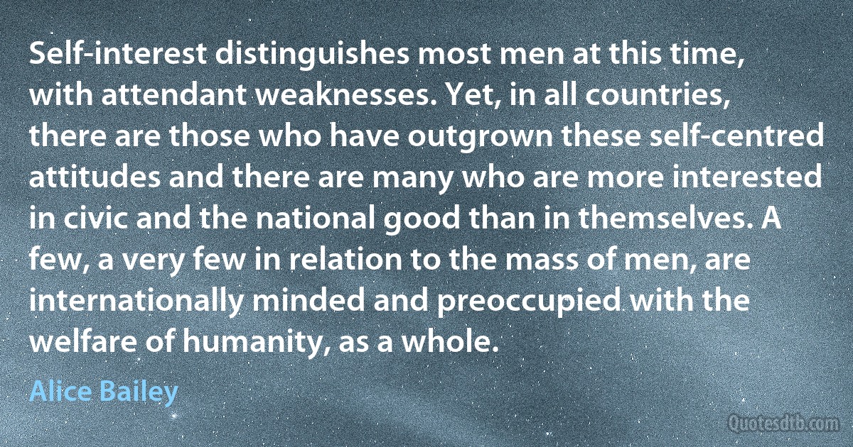 Self-interest distinguishes most men at this time, with attendant weaknesses. Yet, in all countries, there are those who have outgrown these self-centred attitudes and there are many who are more interested in civic and the national good than in themselves. A few, a very few in relation to the mass of men, are internationally minded and preoccupied with the welfare of humanity, as a whole. (Alice Bailey)