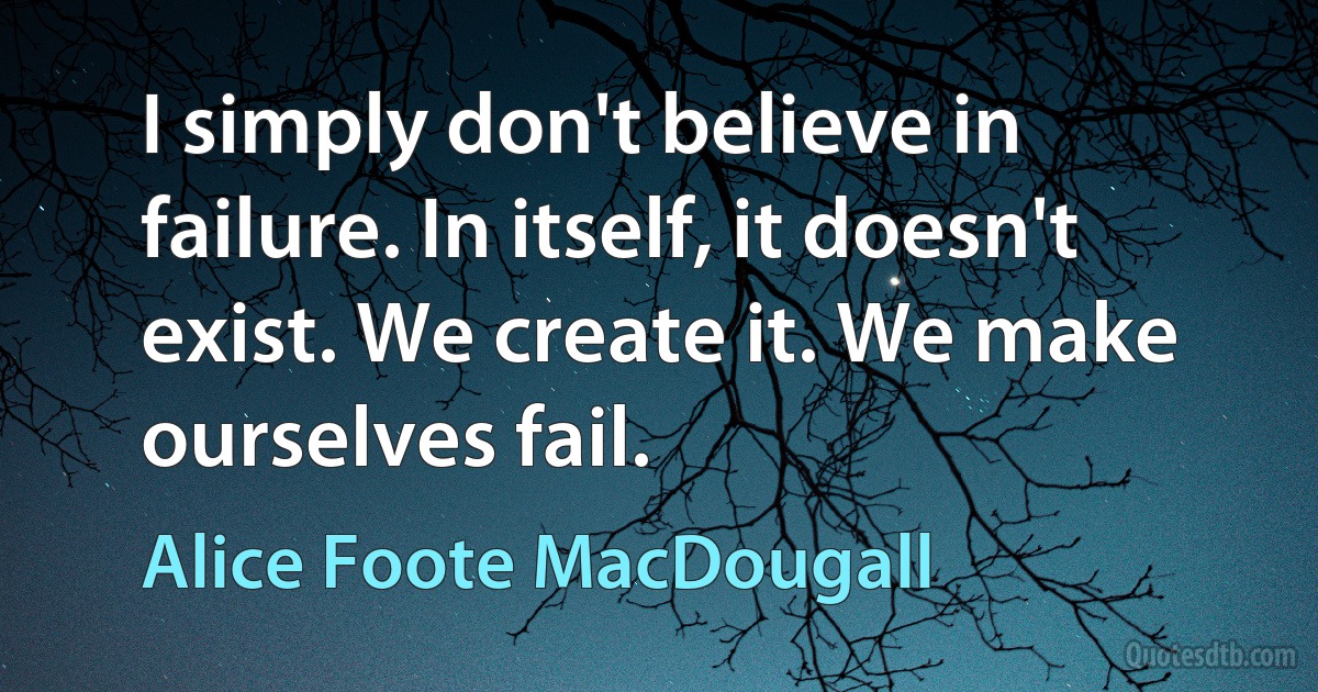 I simply don't believe in failure. In itself, it doesn't exist. We create it. We make ourselves fail. (Alice Foote MacDougall)