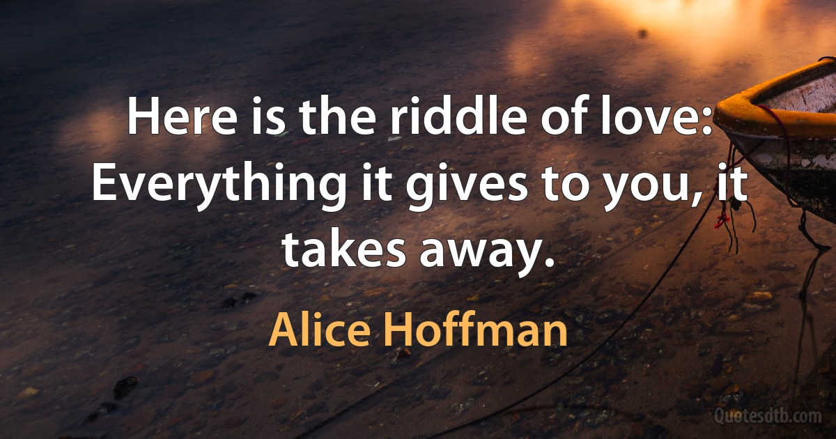 Here is the riddle of love: Everything it gives to you, it takes away. (Alice Hoffman)