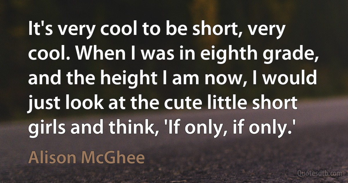 It's very cool to be short, very cool. When I was in eighth grade, and the height I am now, I would just look at the cute little short girls and think, 'If only, if only.' (Alison McGhee)