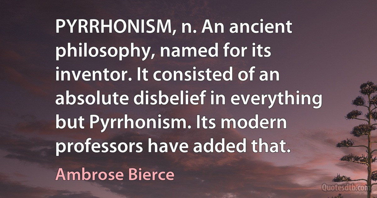 PYRRHONISM, n. An ancient philosophy, named for its inventor. It consisted of an absolute disbelief in everything but Pyrrhonism. Its modern professors have added that. (Ambrose Bierce)