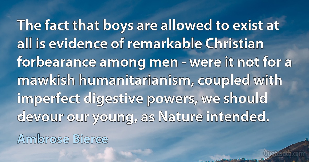 The fact that boys are allowed to exist at all is evidence of remarkable Christian forbearance among men - were it not for a mawkish humanitarianism, coupled with imperfect digestive powers, we should devour our young, as Nature intended. (Ambrose Bierce)