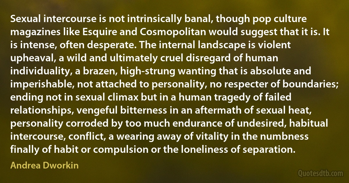 Sexual intercourse is not intrinsically banal, though pop culture magazines like Esquire and Cosmopolitan would suggest that it is. It is intense, often desperate. The internal landscape is violent upheaval, a wild and ultimately cruel disregard of human individuality, a brazen, high-strung wanting that is absolute and imperishable, not attached to personality, no respecter of boundaries; ending not in sexual climax but in a human tragedy of failed relationships, vengeful bitterness in an aftermath of sexual heat, personality corroded by too much endurance of undesired, habitual intercourse, conflict, a wearing away of vitality in the numbness finally of habit or compulsion or the loneliness of separation. (Andrea Dworkin)