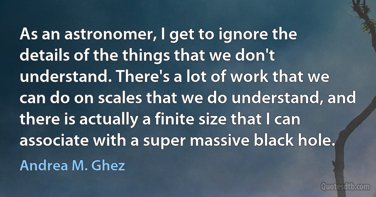 As an astronomer, I get to ignore the details of the things that we don't understand. There's a lot of work that we can do on scales that we do understand, and there is actually a finite size that I can associate with a super massive black hole. (Andrea M. Ghez)