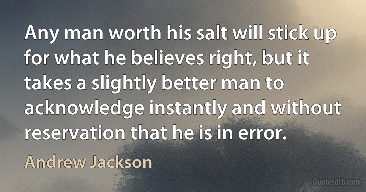 Any man worth his salt will stick up for what he believes right, but it takes a slightly better man to acknowledge instantly and without reservation that he is in error. (Andrew Jackson)