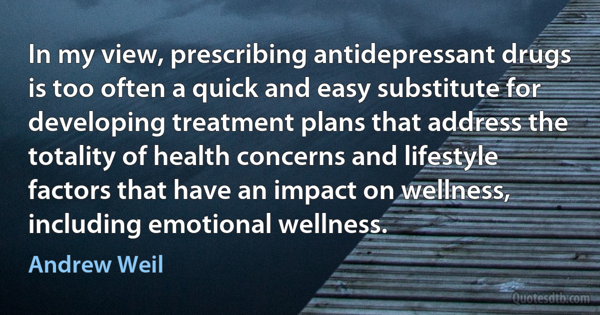 In my view, prescribing antidepressant drugs is too often a quick and easy substitute for developing treatment plans that address the totality of health concerns and lifestyle factors that have an impact on wellness, including emotional wellness. (Andrew Weil)