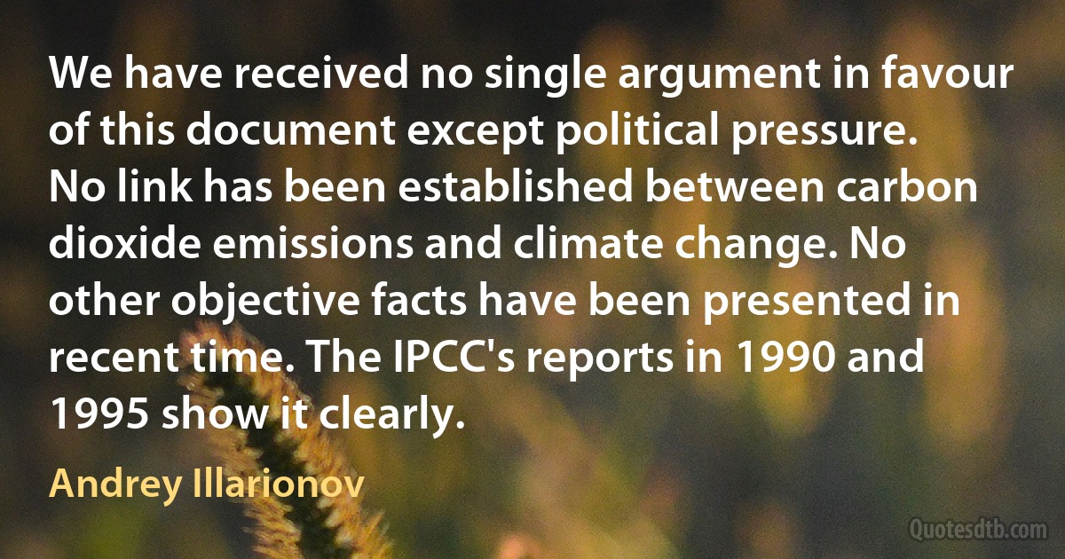 We have received no single argument in favour of this document except political pressure. No link has been established between carbon dioxide emissions and climate change. No other objective facts have been presented in recent time. The IPCC's reports in 1990 and 1995 show it clearly. (Andrey Illarionov)