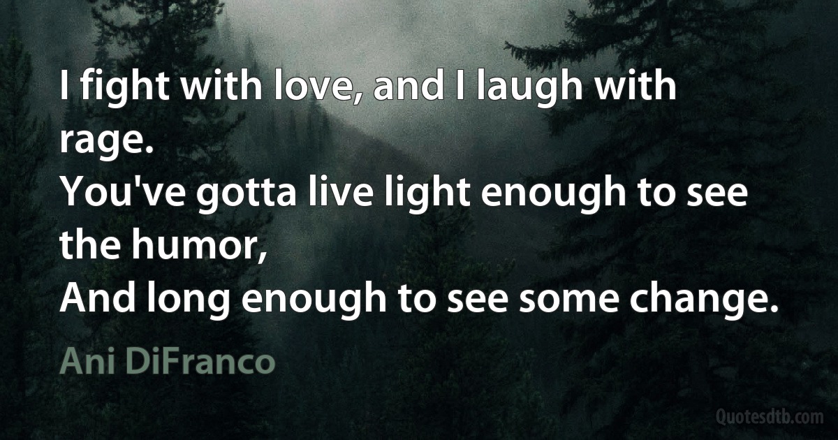 I fight with love, and I laugh with rage.
You've gotta live light enough to see the humor,
And long enough to see some change. (Ani DiFranco)