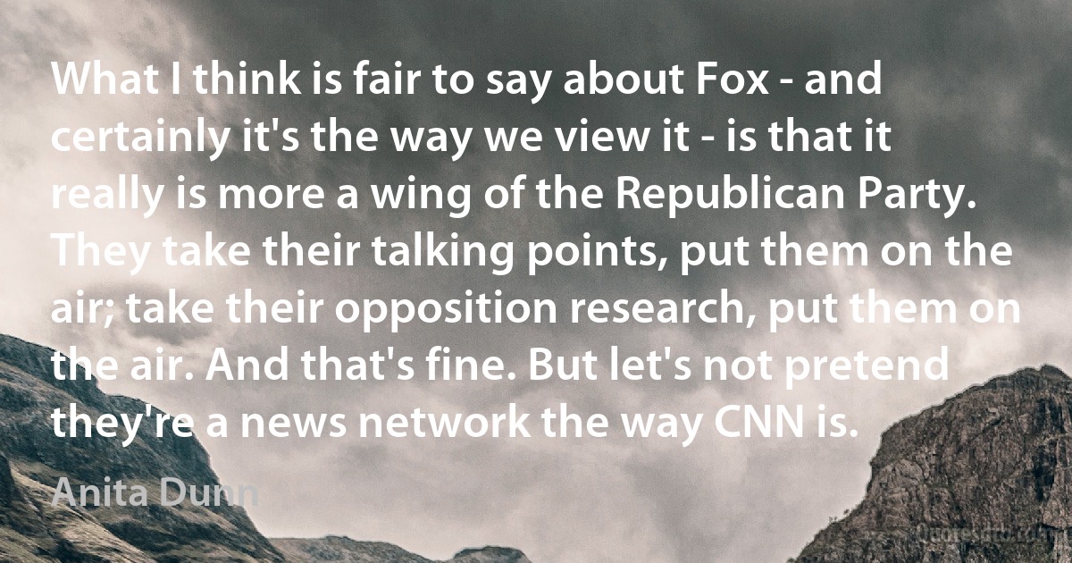 What I think is fair to say about Fox - and certainly it's the way we view it - is that it really is more a wing of the Republican Party. They take their talking points, put them on the air; take their opposition research, put them on the air. And that's fine. But let's not pretend they're a news network the way CNN is. (Anita Dunn)