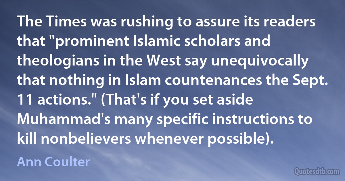 The Times was rushing to assure its readers that "prominent Islamic scholars and theologians in the West say unequivocally that nothing in Islam countenances the Sept. 11 actions." (That's if you set aside Muhammad's many specific instructions to kill nonbelievers whenever possible). (Ann Coulter)