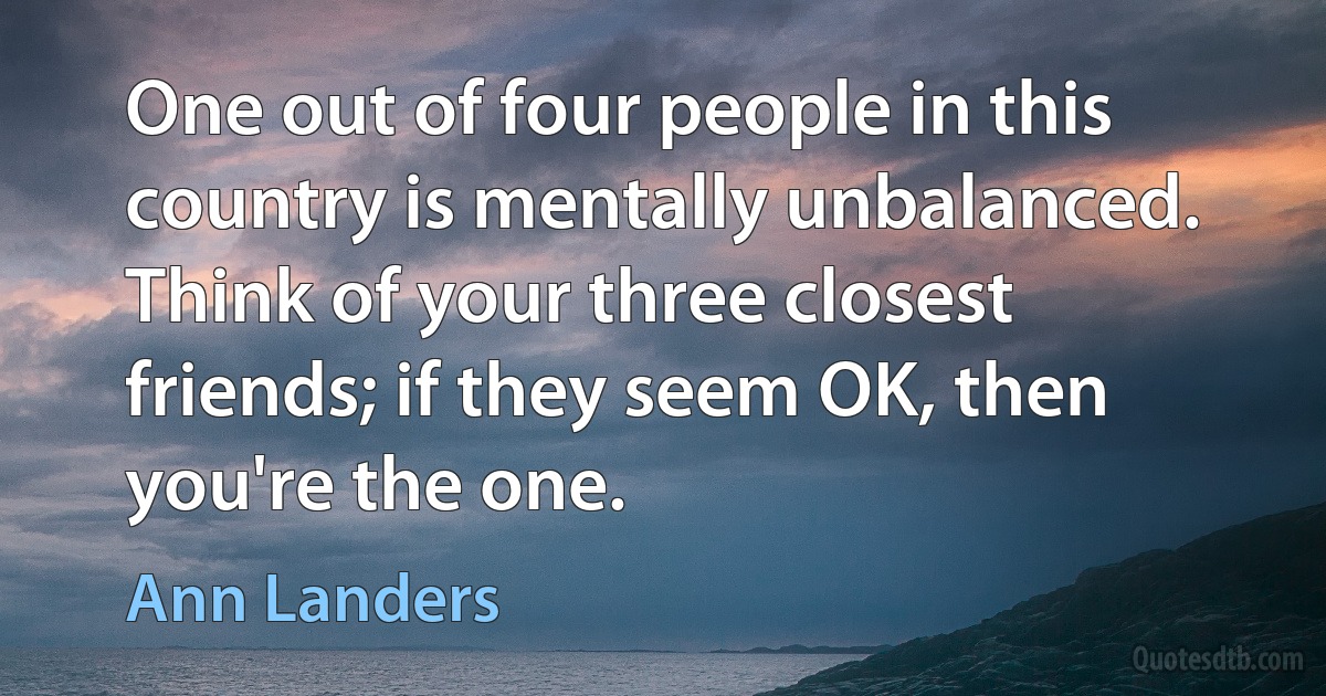 One out of four people in this country is mentally unbalanced. Think of your three closest friends; if they seem OK, then you're the one. (Ann Landers)