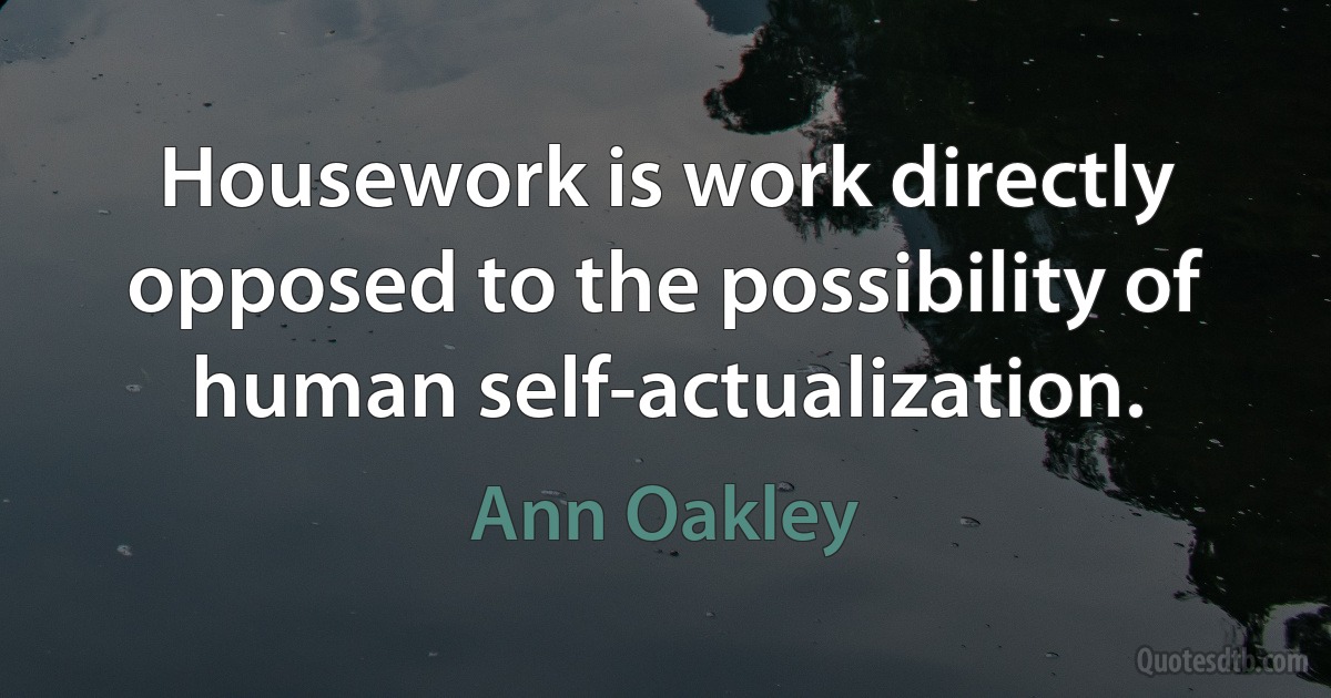 Housework is work directly opposed to the possibility of human self-actualization. (Ann Oakley)