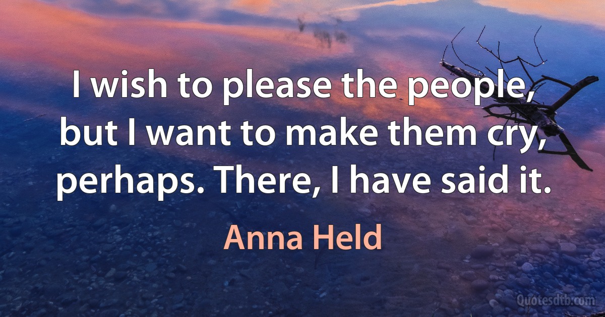 I wish to please the people, but I want to make them cry, perhaps. There, I have said it. (Anna Held)