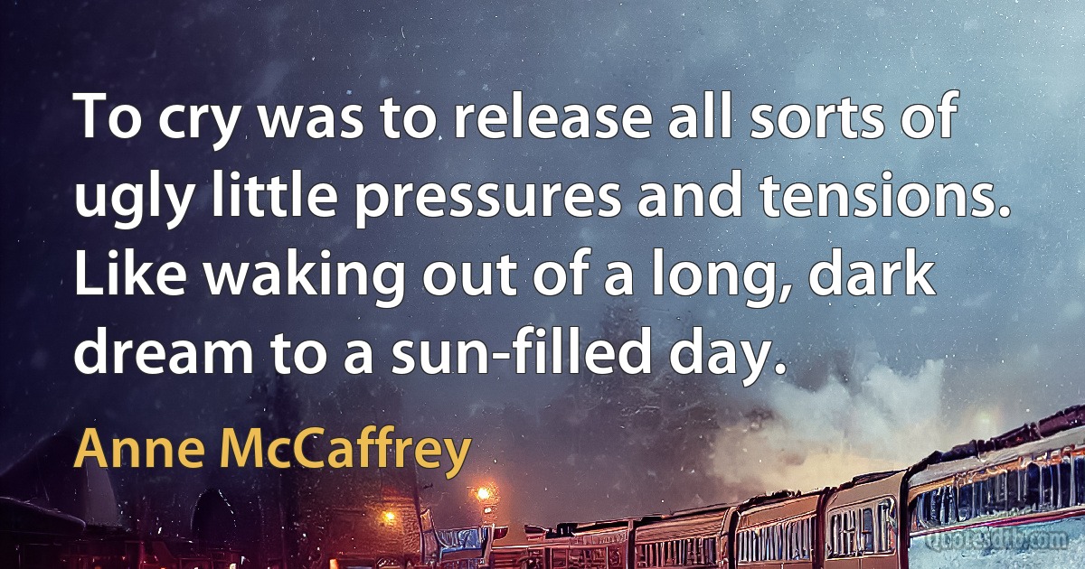 To cry was to release all sorts of ugly little pressures and tensions. Like waking out of a long, dark dream to a sun-filled day. (Anne McCaffrey)