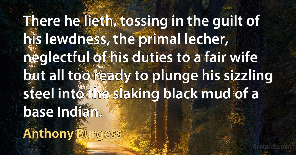 There he lieth, tossing in the guilt of his lewdness, the primal lecher, neglectful of his duties to a fair wife but all too ready to plunge his sizzling steel into the slaking black mud of a base Indian. (Anthony Burgess)